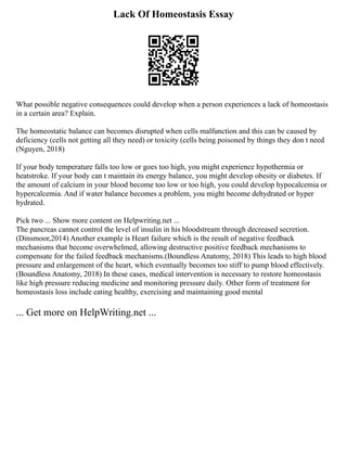 Lack Of Homeostasis Essay
What possible negative consequences could develop when a person experiences a lack of homeostasis
in a certain area? Explain.
The homeostatic balance can becomes disrupted when cells malfunction and this can be caused by
deficiency (cells not getting all they need) or toxicity (cells being poisoned by things they don t need
(Nguyen, 2018)
If your body temperature falls too low or goes too high, you might experience hypothermia or
heatstroke. If your body can t maintain its energy balance, you might develop obesity or diabetes. If
the amount of calcium in your blood become too low or too high, you could develop hypocalcemia or
hypercalcemia. And if water balance becomes a problem, you might become dehydrated or hyper
hydrated.
Pick two ... Show more content on Helpwriting.net ...
The pancreas cannot control the level of insulin in his bloodstream through decreased secretion.
(Dinsmoor,2014) Another example is Heart failure which is the result of negative feedback
mechanisms that become overwhelmed, allowing destructive positive feedback mechanisms to
compensate for the failed feedback mechanisms.(Boundless Anatomy, 2018) This leads to high blood
pressure and enlargement of the heart, which eventually becomes too stiff to pump blood effectively.
(Boundless Anatomy, 2018) In these cases, medical intervention is necessary to restore homeostasis
like high pressure reducing medicine and monitoring pressure daily. Other form of treatment for
homeostasis loss include eating healthy, exercising and maintaining good mental
... Get more on HelpWriting.net ...
 