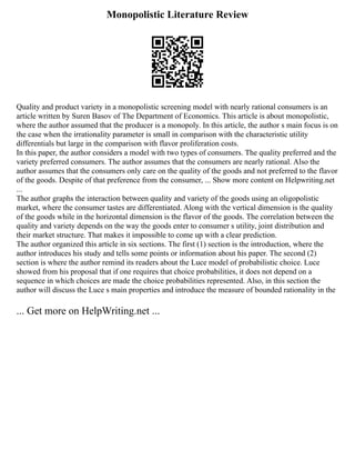Monopolistic Literature Review
Quality and product variety in a monopolistic screening model with nearly rational consumers is an
article written by Suren Basov of The Department of Economics. This article is about monopolistic,
where the author assumed that the producer is a monopoly. In this article, the author s main focus is on
the case when the irrationality parameter is small in comparison with the characteristic utility
differentials but large in the comparison with flavor proliferation costs.
In this paper, the author considers a model with two types of consumers. The quality preferred and the
variety preferred consumers. The author assumes that the consumers are nearly rational. Also the
author assumes that the consumers only care on the quality of the goods and not preferred to the flavor
of the goods. Despite of that preference from the consumer, ... Show more content on Helpwriting.net
...
The author graphs the interaction between quality and variety of the goods using an oligopolistic
market, where the consumer tastes are differentiated. Along with the vertical dimension is the quality
of the goods while in the horizontal dimension is the flavor of the goods. The correlation between the
quality and variety depends on the way the goods enter to consumer s utility, joint distribution and
their market structure. That makes it impossible to come up with a clear prediction.
The author organized this article in six sections. The first (1) section is the introduction, where the
author introduces his study and tells some points or information about his paper. The second (2)
section is where the author remind its readers about the Luce model of probabilistic choice. Luce
showed from his proposal that if one requires that choice probabilities, it does not depend on a
sequence in which choices are made the choice probabilities represented. Also, in this section the
author will discuss the Luce s main properties and introduce the measure of bounded rationality in the
... Get more on HelpWriting.net ...
 