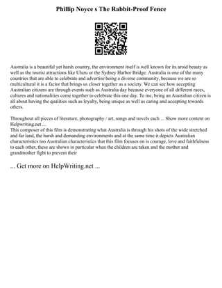 Phillip Noyce s The Rabbit-Proof Fence
Australia is a beautiful yet harsh country, the environment itself is well known for its aroid beauty as
well as the tourist attractions like Uluru or the Sydney Harbor Bridge. Australia is one of the many
countries that are able to celebrate and advertise being a diverse community, because we are so
multicultural it is a factor that brings us closer together as a society. We can see how accepting
Australian citizens are through events such as Australia day because everyone of all different races,
cultures and nationalities come together to celebrate this one day. To me, being an Australian citizen is
all about having the qualities such as loyalty, being unique as well as caring and accepting towards
others.
Throughout all pieces of literature, photography / art, songs and novels each ... Show more content on
Helpwriting.net ...
This composer of this film is demonstrating what Australia is through his shots of the wide stretched
and far land, the harsh and demanding environments and at the same time it depicts Australian
characteristics too Australian characteristics that this film focuses on is courage, love and faithfulness
to each other, these are shown in particular when the children are taken and the mother and
grandmother fight to prevent their
... Get more on HelpWriting.net ...
 