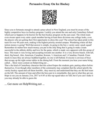 Persuasive Essay On Ice Hockey
Since you re fortunate enough to attend a prep school in New England, you must be aware of the
highly competitive boys ice hockey program. Luckily you attend the one and only Canterbury School
which just so happens to be known for the best hockey program on the east coast. The whole team
even swears upon every saint s puck member having at least three divisions one college looks, even
the players who are getting their first opportunity to dress this year! The school has taken pride in this
team for over 90 years now, making it the highest priority around campus. Wondering where all that
tuition money is going? Well that answer is simple, its going to the boy s varsity saint s puck squad!
Remember no matter how much money you put in the only thing that is going to make a team
successful in the athletic ability and love for the game, which is made very apparent with this group of
boys. This team is very loving and accepting towards one another. It is a very diverse bunch, with tall,
short, big boned , thin, American, Canadian, Korean, ½ American and ½ Canadian, Finnish. From
meals to mass they are always huddled together, no one is left behind. Everyone is envious of boys
that occupy up the right corner tables in the dining hall. From the moment you hear your name being
called ... Show more content on Helpwriting.net ...
That s the kind of Canterbury character that this school hopes the students gain, putting others before
themselves. Even though other members of the community may complain that the school glorify the
varsity hockey squad and call them horrible , they must try and understand that they are the best team
on the hill. The amount of time and effort the boys put in is remarkable, they put in what they get out.
Hope to see you on January 21st, 2017 at 4:45 as this top squad takes on Taft, but if you can t make it
you may already be able to guess the
... Get more on HelpWriting.net ...
 