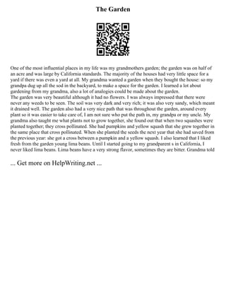 The Garden
One of the most influential places in my life was my grandmothers garden; the garden was on half of
an acre and was large by California standards. The majority of the houses had very little space for a
yard if there was even a yard at all. My grandma wanted a garden when they bought the house: so my
grandpa dug up all the sod in the backyard, to make a space for the garden. I learned a lot about
gardening from my grandma, also a lot of analogies could be made about the garden.
The garden was very beautiful although it had no flowers. I was always impressed that there were
never any weeds to be seen. The soil was very dark and very rich; it was also very sandy, which meant
it drained well. The garden also had a very nice path that was throughout the garden, around every
plant so it was easier to take care of, I am not sure who put the path in, my grandpa or my uncle. My
grandma also taught me what plants not to grow together, she found out that when two squashes were
planted together; they cross pollinated. She had pumpkins and yellow squash that she grew together in
the same place that cross pollinated. When she planted the seeds the next year that she had saved from
the previous year: she got a cross between a pumpkin and a yellow squash. I also learned that I liked
fresh from the garden young lima beans. Until I started going to my grandparent s in California, I
never liked lima beans. Lima beans have a very strong flavor, sometimes they are bitter. Grandma told
... Get more on HelpWriting.net ...
 