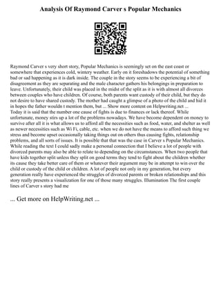 Analysis Of Raymond Carver s Popular Mechanics
Raymond Carver s very short story, Popular Mechanics is seemingly set on the east coast or
somewhere that experiences cold, wintery weather. Early on it foreshadows the potential of something
bad or sad happening as it is dark inside. The couple in the story seems to be experiencing a bit of
disagreement as they are separating and the male character gathers his belongings in preparation to
leave. Unfortunately, their child was placed in the midst of the split as it is with almost all divorces
between couples who have children. Of course, both parents want custody of their child, but they do
not desire to have shared custody. The mother had caught a glimpse of a photo of the child and hid it
in hopes the father wouldn t mention them, but ... Show more content on Helpwriting.net ...
Today it is said that the number one cause of fights is due to finances or lack thereof. While
unfortunate, money stirs up a lot of the problems nowadays. We have become dependent on money to
survive after all it is what allows us to afford all the necessities such as food, water, and shelter as well
as newer necessities such as Wi Fi, cable, etc. when we do not have the means to afford such thing we
stress and become upset occasionally taking things out on others thus causing fights, relationship
problems, and all sorts of issues. It is possible that that was the case in Carver s Popular Mechanics.
While reading the text I could sadly make a personal connection that I believe a lot of people with
divorced parents may also be able to relate to depending on the circumstances. When two people that
have kids together split unless they split on good terms they tend to fight about the children whether
its cause they take better care of them or whatever their argument may be in attempt to win over the
child or custody of the child or children. A lot of people not only in my generation, but every
generation really have experienced the struggles of divorced parents or broken relationships and this
story really presents a visualization for one of those many struggles. Illumination The first couple
lines of Carver s story had me
... Get more on HelpWriting.net ...
 