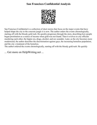 San Francisco Confidential Analysis
San Francisco Confidential is a collection of short stories that focus on the major events that have
helped shape the city to the concrete jungle it is now. The author orders the events chronologically,
starting off with the bloody gold rush. He quickly progresses through the story, describing how people
began prostitution as a source of income when gold was not found. Then it evolves to city officials
murdering each other, the hippie era, drugs, alcohol, and sex scandals. Later, as the city becomes more
modernized, the author describes the discrimination against gays, the increasing homeless population,
and the city s treatment of the homeless.
The author ordered the events chronologically, starting off with the bloody gold rush. He quickly
... Get more on HelpWriting.net ...
 