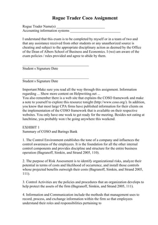 Rogue Trader Coco Assignment
Rogue Trader Name(s) ___________________________
Accounting information systems ____________________________
I understand that this exam is to be completed by myself or in a team of two and
that any assistance received from other students or any unauthorized source is
cheating and subject to the appropriate disciplinary action as deemed by the Office
of the Dean of Albers School of Business and Economics. I (we) am aware of the
exam policies / rules provided and agree to abide by them.
_____________________________________
Student s Signature Date
_____________________________________
Student s Signature Date
Important:Make sure you read all the way through this assignment. Information
regarding ... Show more content on Helpwriting.net ...
You also remember there is a web site that explains the COSO framework and make
a note to yourself to explore this resource tonight (http://www.coso.org/). In addition,
you know that most large CPA firms have published information for their clients on
the implementation of the COSO framework that is available on their respective
websites. You only have one week to get ready for the meeting. Besides not eating at
lunchtime, you probably won t be going anywhere this weekend.
EXHIBIT 1
Summary of COSO and Barings Bank
1. The Control Environment establishes the tone of a company and influences the
control awareness of the employees. It is the foundation for all the other internal
control components and provides discipline and structure for the entire business
operation (Bagranoff, Simkin, and Strand 2005, 110).
2. The purpose of Risk Assessment is to identify organizational risks, analyze their
potential in terms of costs and likelihood of occurrence, and install those controls
whose projected benefits outweigh their costs (Bagranoff, Simkin, and Strand 2005,
111).
3. Control Activities are the policies and procedures that an organization develops to
help protect the assets of the firm (Bagranoff, Simkin, and Strand 2005, 111).
4. Information and Communication include the methods that management uses to
record, process, and exchange information within the firm so that employees
understand their roles and responsibilities pertaining to
 