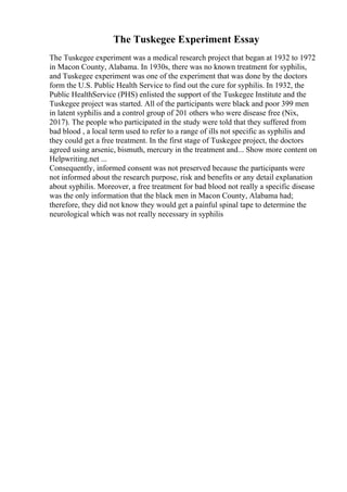 The Tuskegee Experiment Essay
The Tuskegee experiment was a medical research project that began at 1932 to 1972
in Macon County, Alabama. In 1930s, there was no known treatment for syphilis,
and Tuskegee experiment was one of the experiment that was done by the doctors
form the U.S. Public Health Service to find out the cure for syphilis. In 1932, the
Public HealthService (PHS) enlisted the support of the Tuskegee Institute and the
Tuskegee project was started. All of the participants were black and poor 399 men
in latent syphilis and a control group of 201 others who were disease free (Nix,
2017). The people who participated in the study were told that they suffered from
bad blood , a local term used to refer to a range of ills not specific as syphilis and
they could get a free treatment. In the first stage of Tuskegee project, the doctors
agreed using arsenic, bismuth, mercury in the treatment and... Show more content on
Helpwriting.net ...
Consequently, informed consent was not preserved because the participants were
not informed about the research purpose, risk and benefits or any detail explanation
about syphilis. Moreover, a free treatment for bad blood not really a specific disease
was the only information that the black men in Macon County, Alabama had;
therefore, they did not know they would get a painful spinal tape to determine the
neurological which was not really necessary in syphilis
 