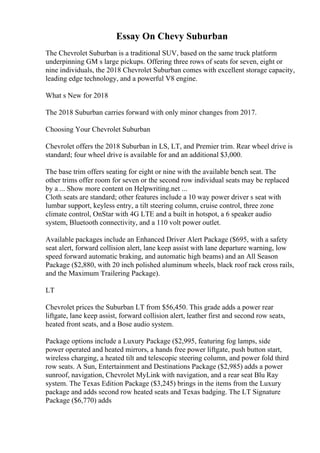 Essay On Chevy Suburban
The Chevrolet Suburban is a traditional SUV, based on the same truck platform
underpinning GM s large pickups. Offering three rows of seats for seven, eight or
nine individuals, the 2018 Chevrolet Suburban comes with excellent storage capacity,
leading edge technology, and a powerful V8 engine.
What s New for 2018
The 2018 Suburban carries forward with only minor changes from 2017.
Choosing Your Chevrolet Suburban
Chevrolet offers the 2018 Suburban in LS, LT, and Premier trim. Rear wheel drive is
standard; four wheel drive is available for and an additional $3,000.
The base trim offers seating for eight or nine with the available bench seat. The
other trims offer room for seven or the second row individual seats may be replaced
by a ... Show more content on Helpwriting.net ...
Cloth seats are standard; other features include a 10 way power driver s seat with
lumbar support, keyless entry, a tilt steering column, cruise control, three zone
climate control, OnStar with 4G LTE and a built in hotspot, a 6 speaker audio
system, Bluetooth connectivity, and a 110 volt power outlet.
Available packages include an Enhanced Driver Alert Package ($695, with a safety
seat alert, forward collision alert, lane keep assist with lane departure warning, low
speed forward automatic braking, and automatic high beams) and an All Season
Package ($2,880, with 20 inch polished aluminum wheels, black roof rack cross rails,
and the Maximum Trailering Package).
LT
Chevrolet prices the Suburban LT from $56,450. This grade adds a power rear
liftgate, lane keep assist, forward collision alert, leather first and second row seats,
heated front seats, and a Bose audio system.
Package options include a Luxury Package ($2,995, featuring fog lamps, side
power operated and heated mirrors, a hands free power liftgate, push button start,
wireless charging, a heated tilt and telescopic steering column, and power fold third
row seats. A Sun, Entertainment and Destinations Package ($2,985) adds a power
sunroof, navigation, Chevrolet MyLink with navigation, and a rear seat Blu Ray
system. The Texas Edition Package ($3,245) brings in the items from the Luxury
package and adds second row heated seats and Texas badging. The LT Signature
Package ($6,770) adds
 