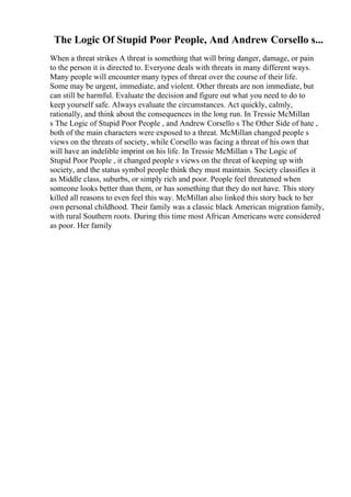 The Logic Of Stupid Poor People, And Andrew Corsello s...
When a threat strikes A threat is something that will bring danger, damage, or pain
to the person it is directed to. Everyone deals with threats in many different ways.
Many people will encounter many types of threat over the course of their life.
Some may be urgent, immediate, and violent. Other threats are non immediate, but
can still be harmful. Evaluate the decision and figure out what you need to do to
keep yourself safe. Always evaluate the circumstances. Act quickly, calmly,
rationally, and think about the consequences in the long run. In Tressie McMillan
s The Logic of Stupid Poor People , and Andrew Corsello s The Other Side of hate ,
both of the main characters were exposed to a threat. McMillan changed people s
views on the threats of society, while Corsello was facing a threat of his own that
will have an indelible imprint on his life. In Tressie McMillan s The Logic of
Stupid Poor People , it changed people s views on the threat of keeping up with
society, and the status symbol people think they must maintain. Society classifies it
as Middle class, suburbs, or simply rich and poor. People feel threatened when
someone looks better than them, or has something that they do not have. This story
killed all reasons to even feel this way. McMillan also linked this story back to her
own personal childhood. Their family was a classic black American migration family,
with rural Southern roots. During this time most African Americans were considered
as poor. Her family
 