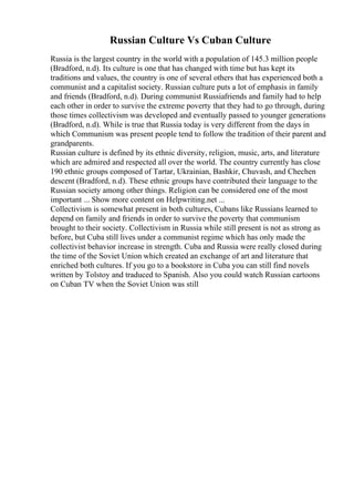 Russian Culture Vs Cuban Culture
Russia is the largest country in the world with a population of 145.3 million people
(Bradford, n.d). Its culture is one that has changed with time but has kept its
traditions and values, the country is one of several others that has experienced both a
communist and a capitalist society. Russian culture puts a lot of emphasis in family
and friends (Bradford, n.d). During communist Russiafriends and family had to help
each other in order to survive the extreme poverty that they had to go through, during
those times collectivism was developed and eventually passed to younger generations
(Bradford, n.d). While is true that Russia today is very different from the days in
which Communism was present people tend to follow the tradition of their parent and
grandparents.
Russian culture is defined by its ethnic diversity, religion, music, arts, and literature
which are admired and respected all over the world. The country currently has close
190 ethnic groups composed of Tartar, Ukrainian, Bashkir, Chuvash, and Chechen
descent (Bradford, n.d). These ethnic groups have contributed their language to the
Russian society among other things. Religion can be considered one of the most
important ... Show more content on Helpwriting.net ...
Collectivism is somewhat present in both cultures, Cubans like Russians learned to
depend on family and friends in order to survive the poverty that communism
brought to their society. Collectivism in Russia while still present is not as strong as
before, but Cuba still lives under a communist regime which has only made the
collectivist behavior increase in strength. Cuba and Russia were really closed during
the time of the Soviet Union which created an exchange of art and literature that
enriched both cultures. If you go to a bookstore in Cuba you can still find novels
written by Tolstoy and traduced to Spanish. Also you could watch Russian cartoons
on Cuban TV when the Soviet Union was still
 