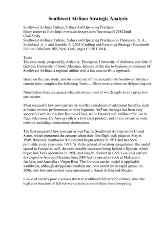 Southwest Airlines Strategic Analysis
Southwest Airlines Culture, Values And Operating Practices
Essay retrieved from http://www.antiessays.com/free essays/12682.html
Case Study
Southwest Airlines: Culture, Values and Operating Practices (in Thompson, A. A.,
Strickland. A. J. and Gamble, J. (2005) Crafting and Executing Strategy (Fourteenth
Edition), McGraw Hill, New York, pages C 636 C 664).
Tasks
The case study, prepared by Arthur A. Thompson, University of Alabama, and John E.
Gamble, University of South Alabama, focuses on the rise to business prominence of
Southwest Airlines, a regional airline with a low cost no frills approach.
Based on the case study, and on online and offline research into Southwest Airline s
current state, complete the following Tasks:... Show more content on Helpwriting.net
...
Nonetheless these are general characteristics, most of which apply to any given low
cost carrier.
Most successful low cost carriers try to offer a modicum of additional benefits, such
as better on time performance or more legroom. AirTran Airways has been very
successful with its low fare Business Class, while Frontier and JetBlue offer live in
flight television. US Airways offers a first class product, and a very extensive route
network including international destinations.
The first successful low cost carrier was Pacific Southwest Airlines in the United
States, which pioneered the concept when their first flight took place on May 6,
1949. However, Southwest Airlines that began service in 1971 and has been
profitable every year since 1973. With the advent of aviation deregulation, the model
spread to Europe as well, the most notable successes being Ireland s Ryanair, which
began low fares operations in 1991, and easyJet, formed in 1995. Low cost carriers
developed in Asia and Oceania from 2000 led by operators such as Malaysia s
AirAsia, and Australia s Virgin Blue. The low cost carrier model is applicable
worldwide, although deregulated markets are most suited for its rapid spread. In
2006, new low cost carriers were announced in Saudi Arabia and Mexico.
Low cost carriers pose a serious threat to traditional full service airlines, since the
high cost structure of full service carriers prevents them from competing
 