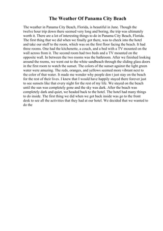 The Weather Of Panama City Beach
The weather in Panama City Beach, Florida, is beautiful in June. Though the
twelve hour trip down there seemed very long and boring, the trip was ultimately
worth it. There are a lot of interesting things to do in Panama City Beach, Florida.
The first thing that we did when we finally got there, was to check into the hotel
and take our stuff to the room, which was on the first floor facing the beach. It had
three rooms. One had the kitchenette, a couch, and a bed with a TV mounted on the
wall across from it. The second room had two beds and a TV mounted on the
opposite wall. In between the two rooms was the bathroom. After we finished looking
around the rooms, we went out to the white sandbeach through the sliding glass doors
in the first room to watch the sunset. The colors of the sunset against the light green
water were amazing. The reds, oranges, and yellows seemed more vibrant next to
the color of that water. It made me wonder why people don t just stay on the beach
for the rest of their lives. I knew that I would have happily stayed there forever just
to see sunsets like that every night for the rest of my life. We stayed on the beach
until the sun was completely gone and the sky was dark. After the beach was
completely dark and quiet, we headed back to the hotel. The hotel had many things
to do inside. The first thing we did when we got back inside was go to the front
desk to see all the activities that they had at our hotel. We decided that we wanted to
do the
 