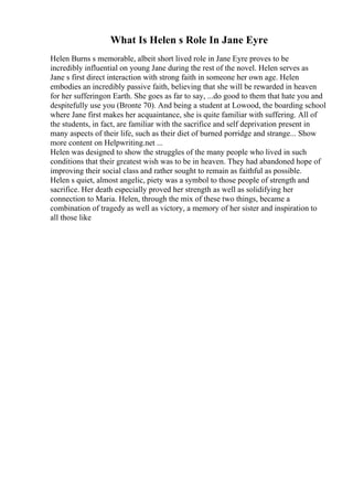 What Is Helen s Role In Jane Eyre
Helen Burns s memorable, albeit short lived role in Jane Eyre proves to be
incredibly influential on young Jane during the rest of the novel. Helen serves as
Jane s first direct interaction with strong faith in someone her own age. Helen
embodies an incredibly passive faith, believing that she will be rewarded in heaven
for her sufferingon Earth. She goes as far to say, ...do good to them that hate you and
despitefully use you (Bronte 70). And being a student at Lowood, the boarding school
where Jane first makes her acquaintance, she is quite familiar with suffering. All of
the students, in fact, are familiar with the sacrifice and self deprivation present in
many aspects of their life, such as their diet of burned porridge and strange... Show
more content on Helpwriting.net ...
Helen was designed to show the struggles of the many people who lived in such
conditions that their greatest wish was to be in heaven. They had abandoned hope of
improving their social class and rather sought to remain as faithful as possible.
Helen s quiet, almost angelic, piety was a symbol to those people of strength and
sacrifice. Her death especially proved her strength as well as solidifying her
connection to Maria. Helen, through the mix of these two things, became a
combination of tragedy as well as victory, a memory of her sister and inspiration to
all those like
 