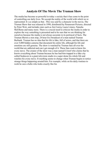Analysis Of The Movie The Truman Show
The media has become so powerful in today s society that it has come to the point
of controlling our daily lives. We accept the reality of the world with which we re
represented. It s as simple as that . This was said by a character in the movie, The
Truman Show that was released in 1998, distributed by Paramount Pictures, directed
by Peter Weir, and includes stars such as Jim Carrey, Laura Linney, Natasha
McElhone and many more. There is a crucial need to criticize the media in order to
explore the way something is presented and to be sure that we are thinking for
ourselves because the media is not always accurate in its portrayal of facts. The
Truman Showis a non stop, 24 hour live broadcast of a man named Truman
Burbank. Truman has no idea that his life is fake, full of actors, and that there are
over 5,000 hidden cameras that document his entire life, although his life and
emotions are still genuine. The show is watched by Truman fans all over the
world that are addicted and can t get enough of it. These fans want to know his
every move. The creator of the show was a man named Cristof who claims that he
knows everything about Truman because he has had him trapped in a fake city
called Seahaven in a giant television studio in a super dome his whole life and
watches his every move. Everything seems to change when Truman begins to notice
strange things happening around him. For example, while on his daily routines to
work he sees a hobo who looks exactly like his
 