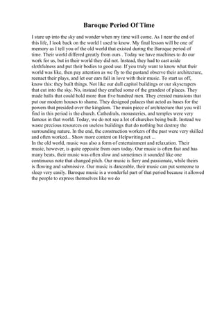 Baroque Period Of Time
I stare up into the sky and wonder when my time will come. As I near the end of
this life, I look back on the world I used to know. My final lesson will be one of
memory as I tell you of the old world that existed during the Baroque period of
time. Their world differed greatly from ours . Today we have machines to do our
work for us, but in their world they did not. Instead, they had to cast aside
slothfulness and put their bodies to good use. If you truly want to know what their
world was like, then pay attention as we fly to the pastand observe their architecture,
reenact their plays, and let our ears fall in love with their music. To start us off,
know this: they built things. Not like our dull capitol buildings or our skyscrapers
that cut into the sky. No, instead they crafted some of the grandest of places. They
made halls that could hold more than five hundred men. They created mansions that
put our modern houses to shame. They designed palaces that acted as bases for the
powers that presided over the kingdom. The main piece of architecture that you will
find in this period is the church. Cathedrals, monasteries, and temples were very
famous in that world. Today, we do not see a lot of churches being built. Instead we
waste precious resources on useless buildings that do nothing but destroy the
surrounding nature. In the end, the construction workers of the past were very skilled
and often worked... Show more content on Helpwriting.net ...
In the old world, music was also a form of entertainment and relaxation. Their
music, however, is quite opposite from ours today. Our music is often fast and has
many beats, their music was often slow and sometimes it sounded like one
continuous note that changed pitch. Our music is fiery and passionate, while theirs
is flowing and submissive. Our music is danceable, their music can put someone to
sleep very easily. Baroque music is a wonderful part of that period because it allowed
the people to express themselves like we do
 