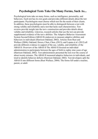 Psychological Tests Take On Many Forms, Such As...
Psychological tests take on many forms, such as intelligence, personality, and
behaviors. Each test has its own goals and provides different details about the test
participants. Psychologists must choose which test fits the needs of their clients.
In addition, these psychologists must be able to distinguish between a test with
strong validity and reliability and a test that lacks such characteristics. Test
reviews provide insight into the test s construction and provides details about
validity and reliability. Likewise, research articles that use the test can provide
supplemental evidence of the test s abilities. The Adaptive Behavior Assessment
System Second Edition (ABAS II) endeavors to measure adaptive abilities and
behaviors in individuals (Harrison Oakland, 2002). Articles from Rust and
Wallace (2004), Oakland, Iliescu, Chen, Chen, (2013), and Lopata et al. (2012) all
provide different evidence in support of the use, validity, and reliability of the
ABAS II. Overview of the ABAS II The ABAS II focused on individual
administration to participants between the ages of birth to eighty nine years of age
(Harrison Oakland, 2002). Test administrators presented the test over the course of
about twenty minutes. The ABAS II measured adaptive behaviors in individuals, and
tried to identify behavior deficits (Harrison Oakland, 2002). Test developers split the
ABAS II into different forms (Rust Wallace, 2004). The forms fell under a teacher,
parent, or adult
 