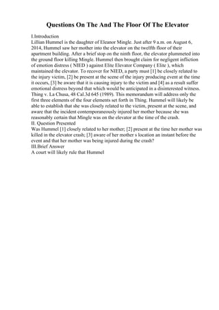 Questions On The And The Floor Of The Elevator
I.Introduction
Lillian Hummel is the daughter of Eleanor Mingle. Just after 9 a.m. on August 6,
2014, Hummel saw her mother into the elevator on the twelfth floor of their
apartment building. After a brief stop on the ninth floor, the elevator plummeted into
the ground floor killing Mingle. Hummel then brought claim for negligent infliction
of emotion distress ( NIED ) against Elite Elevator Company ( Elite ), which
maintained the elevator. To recover for NIED, a party must [1] be closely related to
the injury victim, [2] be present at the scene of the injury producing event at the time
it occurs, [3] be aware that it is causing injury to the victim and [4] as a result suffer
emotional distress beyond that which would be anticipated in a disinterested witness.
Thing v. La Chusa, 48 Cal.3d 645 (1989). This memorandum will address only the
first three elements of the four elements set forth in Thing. Hummel will likely be
able to establish that she was closely related to the victim, present at the scene, and
aware that the incident contemporaneously injured her mother because she was
reasonably certain that Mingle was on the elevator at the time of the crash.
II. Question Presented
Was Hummel [1] closely related to her mother; [2] present at the time her mother was
killed in the elevator crash; [3] aware of her mother s location an instant before the
event and that her mother was being injured during the crash?
III.Brief Answer
A court will likely rule that Hummel
 
