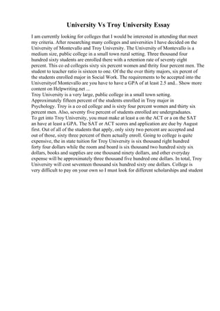 University Vs Troy University Essay
I am currently looking for colleges that I would be interested in attending that meet
my criteria. After researching many colleges and universities I have decided on the
University of Montevallo and Troy University. The University of Montevallo is a
medium size, public college in a small town rural setting. Three thousand four
hundred sixty students are enrolled there with a retention rate of seventy eight
percent. This co ed collegeis sixty six percent women and thrity four percent men. The
student to teacher ratio is sixteen to one. Of the the over thirty majors, six percnt of
the students enrolled major in Social Work. The requirements to be accepted into the
Universityof Montevallo are you have to have a GPA of at least 2.5 and... Show more
content on Helpwriting.net ...
Troy University is a very large, public college in a small town setting.
Approximately fifteen percent of the students enrolled in Troy major in
Psychology. Troy is a co ed college and is sixty four percent women and thirty six
percent men. Also, seventy five percent of students enrolled are undergraduates.
To get into Troy University, you must make at least a on the ACT or a on the SAT
an have at least a GPA. The SAT or ACT scores and application are due by August
first. Out of all of the students that apply, only sixty two percent are accepted and
out of those, sixty three percent of them actually enroll. Going to college is quite
expensive, the in state tuition for Troy University is six thousand right hundred
forty four dollars while the room and board is six thousand two hundred sixty six
dollars, books and supplies are one thousand ninety dollars, and other everyday
expense will be approximately three thousand five hundred one dollars. In total, Troy
University will cost seventeen thousand six hundred sixty one dollars. College is
very difficult to pay on your own so I must look for different scholarships and student
 