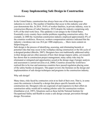 Essay Implementing Safe Design in Construction
Introduction
In the United States, construction has always been one of the most dangerous
industries to work in. The number of fatalities that occur in this industry year after
year demonstrate this. In 2014, 19.6% of worker fatalities, in private industry, were in
construction (Bureau of Labor Statistics, 2015) despite the industry comprising only
6.8% of the total work force. This epidemic is not unique to the United States.
Essentially every country faces similar problems regarding construction safety. For
example, in 2004 the Australian construction industry employed approximately 8% of
the countries workforce. However, workers compensation statistics indicated that the
industry s incidence rate was 28.6 per 1000 employees, ... Show more content on
Helpwriting.net ...
Safe design is the process of identifying, assessing, and eliminating hazards or
potential risks that may occur in the workplace during construction or the life cycle of
a designed product (Breslin, 2007). Designers have not traditionally addressed safety
in their design and are often unaware of how their design impacts safety, yet research
has shown that in construction project management, many safety risks may be
eliminated or mitigated and opportunities seized at the design stage if proper analysis
and assessment is carried out (Zou et al, 2008). Countries around the world have
realized this to be true and numerous countries have passed regulation placing some
of the safety burden on designers. This paper reviews the literature on the design and
implementation of safe design techniques and programs in the construction industry.
Why safe design?
Many times, risks faced by contractors exist at no fault of their own. That is, in some
cases the contractor is bound by a design that places specific hazards on the
construction site. Designers who are cognizant of and responsive to their effort on
construction safety would aid in making jobsites safer for construction workers
(Gambatese et al, 1997). Situations such as these led the National Institute for
Occupational Safety and Health to create a safe design concept, prevention through
design. Prevention
 