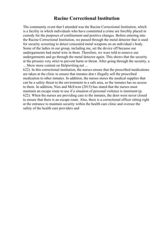 Racine Correctional Institution
The community event that I attended was the Racine Correctional Institution, which
is a facility in which individuals who have committed a crime are forcibly placed in
custody for the purposes of confinement and positive changes. Before entering into
the Racine Correctional Institution, we passed through the metal detector that is used
for security screening to detect concealed metal weapons on an individual s body.
Some of the ladies in our group, including me, set the device off because our
undergarments had metal wire in them. Therefore, we were told to remove our
undergarments and go through the metal detector again. This shows that the security
at the prisonis very strict to prevent harm or threat. After going through the security, a
... Show more content on Helpwriting.net ...
622). In this correctional institution, the nurses ensure that the prescribed medications
are taken at the clinic to ensure that inmates don t illegally sell the prescribed
medication to other inmates. In addition, the nurses stores the medical supplies that
can be a safety threat to the environment in a safe area, so the inmates has no access
to them. In addition, Nies and McEwen (2015) has stated that the nurses must
maintain an escape route to use if a situation of personal violence is imminent (p.
622). When the nurses are providing care to the inmates, the door were never closed
to ensure that there is an escape route. Also, there is a correctional officer sitting right
at the entrance to maintain security within the health care clinic and oversee the
safety of the health care providers and
 