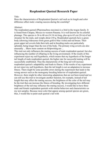Resplendent Quetzal Research Paper
Title:
Does the characteristics of Resplendent Quetzal s tail such as its length and color
difference affect male s mating success during the courtship?
Abstract:
The resplendent quetzal (Pharomachrus mocinno) is a bird in the trogon family. It
is found from Chiapas, Mexico to western Panama. It is well known for its colorful
plumage. This species is 36 to 40 cm (14 16 in) long, plus up to 65 cm (26 in) of tail
streamer for the male, and weighs about 210 g. Resplendent quetzals have a green
body (showing iridescence from green gold to blue violet) and red breast. Their
green upper tail coverts hide their tails and in breeding males are particularly
splendid, being longer than the rest of the body. The primary wing coverts are also
unusually ... Show more content on Helpwriting.net ...
This trait not only influences the mating success of male resplendent quetzal, but also
influencing the number of offspring in the living environment. If the results of this
experiment reject my null hypothesis, which means that my hypothesis of the longer
tail length of male resplendent quetzal, the higher rate for successful mating will be
successfully established. Thus the characteristic of the long tail will increase
resplendent quetzal s adaptability and leads to fitness. If the results of my experiment
do not reject my null hypothesis, then the tail length is not an adaptation to increase
fitness. There might be some possible errors during the experiment that leads to the
wrong answer such as the monogamy breeding behavior of resplendent quetzal.
However, there might be other interesting adaptations that are not been tested and we
can still use this trait to investigate another function, for example, instead of tail
length that may affect the mating success, the brightness of the color of the tail may
be the trait that can increase the fitness of breeding. By investigating how different
brightness of the tail may influence the mating success, I would like to have three
male and female resplendent quetzals with similar behaviors and characteristics as
my test samples. Because most color that appear among quetzal species are green,
thus, I would like to paint each quetzal s tail with
 