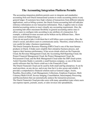 The Accounting Integration Platform Permits
The accounting integration platform permits users to integrate and standardize
accounting from non Oracle transactional systems to create accounting entries in any
general ledger. If customers have high volumes of transactions from different industry
applications, such as billing systems, the Oracle Fusion accounting hub will add plus
reference information on raw transaction information. Then, it applies rules to create
detailed accounting entries to meet virtually any accounting requirement. Also, the
accounting hub offers maximum flexibility in general accounting entries since it
allows users to configure rules according to any attribute of a transaction. For
example, a deferred revenue account can be broken out by different lines... Show
more content on Helpwriting.net ...
Users do not need to take it with them but it will follow users everywhere. Also, the
cloud is social, and allows users to communicate easily. Therefore, cloud software is
very useful for today s business requirements.
The Oracle Enterprise Resource Planning (ERP) Cloud is one of the most famous
products in Oracle. It helps users simplify their enterprise business process, and
improve their business performance. It has seven clouds which are the Financials
Cloud, the Revenue Management Cloud, the Accounting Hub Reporting Cloud, the
Project Financial Management Cloud, the Project Management Cloud, the
Procurement Cloud, and the Risk Management Cloud under the ERP cloud system.
Aztek Chocolate Studio is currently a small business company, so one of the most
useful softwares that Jim Norris could use is the Financials Cloud.
The Oracle Financials Cloud can be used by both small and big enterprises. It can be
used anywhere, on any device, and at any time but it is also secure and reliable. It
provides a comprehensive financial solution such as General Ledger, Assets,
Payables, Receivables, Cash Management, Collections, Employee Expenses, Multi
Currency/Multi GAAP, Invoice Imaging, Consolidation, Intercompany Processing,
and Reconciliation that can automatically analyze the transaction processes.
The Oracle Financials Cloud provides users with many spreadsheet types where users
can expense reports, journals, assets, or sales invoices into spreadsheets,
 