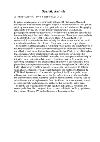 Semiotic Analysis
A Semiotic Analysis: There s A Soldier In All Of Us
In today s society, people are significantly influenced by the media. Mediated
messages are often deliberate and appeal to specific audiences based on race, gender,
ethnicity, social status, education level, political views, and much more. By applying
semiotics to everyday life, we can decipher meaning within texts, film, and
photography in a more constructive way. Here, it becomes evident that semiotics is a
fundamental concept that enables better communication. Through a semiotic analysis
of the 2010 Call of Duty (COD): Black Ops There s A SoldierIn All Of Us
commercial, it becomes obvious how and why this advertisement was so successful
toward various audiences. In order to ... Show more content on Helpwriting.net ...
These celebrities are recognizable in American popular culture and therefore appeal to
the American public. Another cultural code embedded in this trailer is created by the
use of background music. Rolling Stones Gimme Shelter (1969), is played throughout
the commercial, which targets members of older generations in America. This
advertisement also indicates that both men and women attain power and authority in
this video game, just as they do in actual U.S. military matters. As a society, we
carry these cultural codes and understandings of life over to our exposure to media
productions, which generates meaning within them. Through the COD: Black Ops
trailer, advertisers were able to transmit messages to a range people with different
social classes, education levels, political ideologies, and worldviews. Because the
COD: Black Ops commercial is so rich in signifiers, it is able to appeal to many
different types audiences. We can say that fun and excitement are the signified in
this commercial and that a number of signifiers demonstrate this, including signs of
adrenaline and smiles/laughter on the faces of different characters involved, as well
as a signifier that even famous people are having fun playing this video game.
Through the use of associations between signifiers and signified, consumers are
encouraged to buy this video game since everyone is doing it . As Berger points out,
texts, such as films and TV, are like languages . Language applies
 