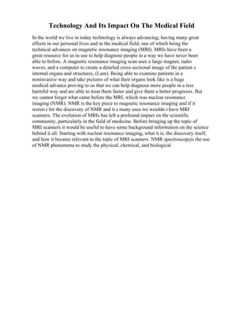 Technology And Its Impact On The Medical Field
In the world we live in today technology is always advancing; having many great
effects in our personal lives and in the medical field, one of which being the
technical advances on magnetic resonance imaging (MRI). MRIs have been a
great resource for us to use to help diagnose people in a way we have never been
able to before. A magnetic resonance imaging scan uses a large magnet, radio
waves, and a computer to create a detailed cross sectional image of the patient s
internal organs and structures, (Lam). Being able to examine patients in a
noninvasive way and take pictures of what their organs look like is a huge
medical advance proving to us that we can help diagnose more people in a less
harmful way and are able to treat them faster and give them a better prognosis. But
we cannot forget what came before the MRI, which was nuclear resonance
imaging (NMR). NMR is the key piece to magnetic resonance imaging and if it
weren t for the discovery of NMR and it s many uses we wouldn t have MRI
scanners. The evolution of MRIs has left a profound impact on the scientific
community, particularly in the field of medicine. Before bringing up the topic of
MRI scanners it would be useful to have some background information on the science
behind it all. Starting with nuclear resonance imaging, what it is, the discovery itself,
and how it became relevant to the topic of MRI scanners. NMR spectroscopyis the use
of NMR phenomena to study the physical, chemical, and biological
 