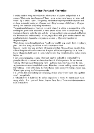Esther-Personal Narrative
I awake and I m being rushed down a hallway full of doctors and patients in a
gurney. What could have happened? I can t seem to move my legs or my arms and
when I try to speak, I can t. The gurney. rushed hallways beyond hallways and as I
m about to pass through a set of doors, everything becomes a little blurry. My eyes
slowly shut and soon everything went black.
The darkness fades out as I rub my eyes and sit up. I m sitting in a grassy field with
nothing but green in all directions. I stand up and notice a tree in the distance. My
instincts tell me to go to the tree, so I do. I arrive and the white oak stands tall before
me. I turn around and suddenly I m in a jungle filled with giant mushroom trees and
purple plantation. Suddenly a mysterious woman ... Show more content on
Helpwriting.net ...
What do you mean brought me here ? And why would I help you? I don t even know
you. I exclaim, being careful not to make the woman mad.
It doesn t matter how you got here. My name is Esther. Please, all you have to do is
follow that path and retrieve my vase. It s gold with some engravings on it. I don t
know where it is but I know it s somewhere where I ve been forbidden. Esther points
behind me.
I turn around expecting to see a white oak tree but instead I m confronted by a
gravel trail with a cover of tree branches above it. Esther gestures for me to start
walking while giving a threatening stare. I gulp and make my way down the trail.
A giant stone structure stands before me. There is a centaur looking creature around
the building. I walk up to it and the horse figure turns around revealing a man s face.
Who are you young one? the centaur asks.
I m Davina. I m also looking for something, do you know where I can find a golden
vase? I ask politely.
I ve heard about it, but I hear it s almost impossible to reach. It s been hidden by an
angry witch. I don t go much further beyond these doors. Those who do never come
back to tell about
 
