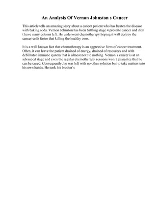 An Analysis Of Vernon Johnston s Cancer
This article tells an amazing story about a cancer patient who has beaten the disease
with baking soda. Vernon Johnston has been battling stage 4 prostate cancer and didn
t have many options left. He underwent chemotherapy hoping it will destroy the
cancer cells faster that killing the healthy ones.
It is a well known fact that chemotherapy is an aggressive form of cancer treatment.
Often, it can leave the patient drained of energy, drained of resources and with
debilitated immune system that is almost next to nothing. Vernon`s cancer is at an
advanced stage and even the regular chemotherapy sessions won`t guarantee that he
can be cured. Consequently, he was left with no other solution but to take matters into
his own hands. He took his brother`s
 