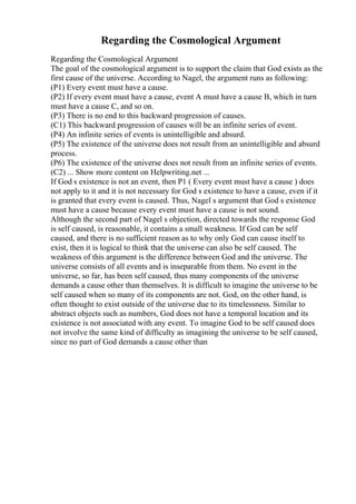 Regarding the Cosmological Argument
Regarding the Cosmological Argument
The goal of the cosmological argument is to support the claim that God exists as the
first cause of the universe. According to Nagel, the argument runs as following:
(P1) Every event must have a cause.
(P2) If every event must have a cause, event A must have a cause B, which in turn
must have a cause C, and so on.
(P3) There is no end to this backward progression of causes.
(C1) This backward progression of causes will be an infinite series of event.
(P4) An infinite series of events is unintelligible and absurd.
(P5) The existence of the universe does not result from an unintelligible and absurd
process.
(P6) The existence of the universe does not result from an infinite series of events.
(C2) ... Show more content on Helpwriting.net ...
If God s existence is not an event, then P1 ( Every event must have a cause ) does
not apply to it and it is not necessary for God s existence to have a cause, even if it
is granted that every event is caused. Thus, Nagel s argument that God s existence
must have a cause because every event must have a cause is not sound.
Although the second part of Nagel s objection, directed towards the response God
is self caused, is reasonable, it contains a small weakness. If God can be self
caused, and there is no sufficient reason as to why only God can cause itself to
exist, then it is logical to think that the universe can also be self caused. The
weakness of this argument is the difference between God and the universe. The
universe consists of all events and is inseparable from them. No event in the
universe, so far, has been self caused, thus many components of the universe
demands a cause other than themselves. It is difficult to imagine the universe to be
self caused when so many of its components are not. God, on the other hand, is
often thought to exist outside of the universe due to its timelessness. Similar to
abstract objects such as numbers, God does not have a temporal location and its
existence is not associated with any event. To imagine God to be self caused does
not involve the same kind of difficulty as imagining the universe to be self caused,
since no part of God demands a cause other than
 