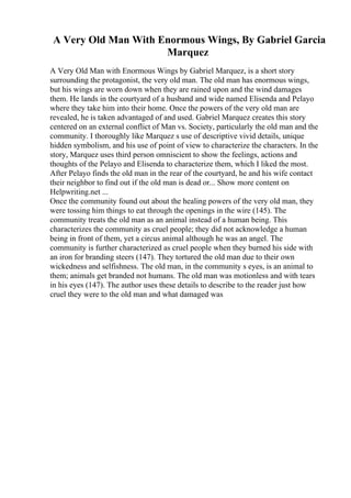 A Very Old Man With Enormous Wings, By Gabriel Garcia
Marquez
A Very Old Man with Enormous Wings by Gabriel Marquez, is a short story
surrounding the protagonist, the very old man. The old man has enormous wings,
but his wings are worn down when they are rained upon and the wind damages
them. He lands in the courtyard of a husband and wide named Elisenda and Pelayo
where they take him into their home. Once the powers of the very old man are
revealed, he is taken advantaged of and used. Gabriel Marquez creates this story
centered on an external conflict of Man vs. Society, particularly the old man and the
community. I thoroughly like Marquez s use of descriptive vivid details, unique
hidden symbolism, and his use of point of view to characterize the characters. In the
story, Marquez uses third person omniscient to show the feelings, actions and
thoughts of the Pelayo and Elisenda to characterize them, which I liked the most.
After Pelayo finds the old man in the rear of the courtyard, he and his wife contact
their neighbor to find out if the old man is dead or... Show more content on
Helpwriting.net ...
Once the community found out about the healing powers of the very old man, they
were tossing him things to eat through the openings in the wire (145). The
community treats the old man as an animal instead of a human being. This
characterizes the community as cruel people; they did not acknowledge a human
being in front of them, yet a circus animal although he was an angel. The
community is further characterized as cruel people when they burned his side with
an iron for branding steers (147). They tortured the old man due to their own
wickedness and selfishness. The old man, in the community s eyes, is an animal to
them; animals get branded not humans. The old man was motionless and with tears
in his eyes (147). The author uses these details to describe to the reader just how
cruel they were to the old man and what damaged was
 