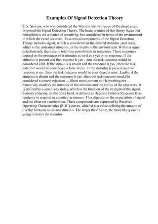 Examples Of Signal Detection Theory
S. S. Stevens, who was considered the World s first Professor of Psychophysics,
proposed the Signal Detection Theory. The basic premise of this theory states that
perception is not a matter of sensitivity, but considered in terms of the environment
in which the event occurred. Two critical components of the Signal Detection
Theory includes signal, which is considered as the desired stimulus , and noise,
which is the undesired stimulus , or the events in the environment. Within a signal
detection task, there are in total four possibilities or outcomes. These outcomes
depend on the presences of a stimulus as well as a yes or no response. If the
stimulus is present and the response is yes , then the task outcome would be
considered a hit. If the stimulus is absent and the response is yes , then the task
outcome would be considered a false alarm . If the stimulus is present and the
response is no , then the task outcome would be considered a miss . Lastly, if the
stimulus is absent and the response is yes , then the task outcome would be
considered a correct rejection .... Show more content on Helpwriting.net ...
Sensitivity involves the intensity of the stimulus and the ability of the observers. It
is defined by a sensitivity index, which is the function of the strength of the signal.
Sensory criterion, on the other hand, is defined as Decision Point or Response Bias
tendency to respond in a particular manner. This depends on the expectation of signal
and the observer s motivation. These components are expressed by Receiver
Operating Characteristics (ROC) curves, which d is a value defining the amount of
overlap between noise and stimulus. The larger the d value, the more likely one is
going to detect the stimulus
 