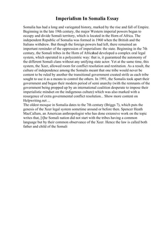 Imperialism In Somalia Essay
Somalia has had a long and variegated history, marked by the rise and fall of Empire.
Beginning in the late 19th century, the major Western imperial powers began to
occupy and divide Somali territory, which is located in the Horn of Africa. The
independent Republic of Somalia was formed in 1960 when the British and the
Italians withdrew. But though the foreign powers had left, there remained an
important reminder of the oppression of imperialism: the state. Beginning in the 7th
century, the Somali tribes in the Horn of Africahad developed a complex oral legal
system, which operated in a polycentric way: that is, it guaranteed the autonomy of
the different Somali clans without any unifying state actor. Yet at the same time, this
system, the Xeer, allowed room for conflict resolution and restitution. As a result, the
culture of independence among the Somalis meant that one tribe would never be
content to be ruled by another the transitional government created strife as each tribe
sought to use it as a means to control the others. In 1991, the Somalis took apart their
government and began their modern period of semi anarchy (with the remnants of the
government being propped up by an international coalition desperate to impose their
imperialistic mindset on the indigenous culture) which was also marked with a
resurgence of extra governmental conflict resolution... Show more content on
Helpwriting.net ...
The oldest mosque in Somalia dates to the 7th century (Briggs 7), which puts the
genesis of the Xeer legal system sometime around or before then. Spencer Heath
MacCallum, an American anthropologist who has done extensive work on the topic
writes that, [t]he Somali nation did not start with the tribes having a common
language but by their common observance of the Xeer. Hence the law is called both
father and child of the Somali
 