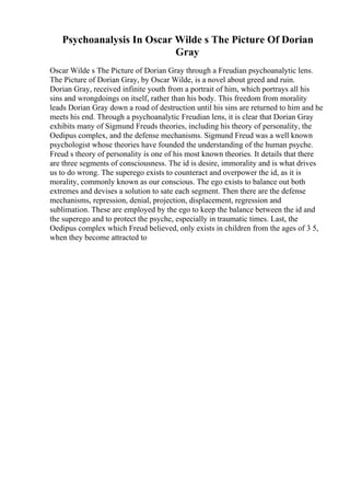 Psychoanalysis In Oscar Wilde s The Picture Of Dorian
Gray
Oscar Wilde s The Picture of Dorian Gray through a Freudian psychoanalytic lens.
The Picture of Dorian Gray, by Oscar Wilde, is a novel about greed and ruin.
Dorian Gray, received infinite youth from a portrait of him, which portrays all his
sins and wrongdoings on itself, rather than his body. This freedom from morality
leads Dorian Gray down a road of destruction until his sins are returned to him and he
meets his end. Through a psychoanalytic Freudian lens, it is clear that Dorian Gray
exhibits many of Sigmund Freuds theories, including his theory of personality, the
Oedipus complex, and the defense mechanisms. Sigmund Freud was a well known
psychologist whose theories have founded the understanding of the human psyche.
Freud s theory of personality is one of his most known theories. It details that there
are three segments of consciousness. The id is desire, immorality and is what drives
us to do wrong. The superego exists to counteract and overpower the id, as it is
morality, commonly known as our conscious. The ego exists to balance out both
extremes and devises a solution to sate each segment. Then there are the defense
mechanisms, repression, denial, projection, displacement, regression and
sublimation. These are employed by the ego to keep the balance between the id and
the superego and to protect the psyche, especially in traumatic times. Last, the
Oedipus complex which Freud believed, only exists in children from the ages of 3 5,
when they become attracted to
 