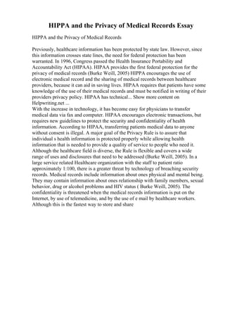 HIPPA and the Privacy of Medical Records Essay
HIPPA and the Privacy of Medical Records
Previously, healthcare information has been protected by state law. However, since
this information crosses state lines, the need for federal protection has been
warranted. In 1996, Congress passed the Health Insurance Portability and
Accountability Act (HIPAA). HIPAA provides the first federal protection for the
privacy of medical records (Burke Weill, 2005) HIPPA encourages the use of
electronic medical record and the sharing of medical records between healthcare
providers, because it can aid in saving lives. HIPAA requires that patients have some
knowledge of the use of their medical records and must be notified in writing of their
providers privacy policy. HIPAA has technical... Show more content on
Helpwriting.net ...
With the increase in technology, it has become easy for physicians to transfer
medical data via fax and computer. HIPAA encourages electronic transactions, but
requires new guidelines to protect the security and confidentiality of health
information. According to HIPAA, transferring patients medical data to anyone
without consent is illegal. A major goal of the Privacy Rule is to assure that
individual s health information is protected properly while allowing health
information that is needed to provide a quality of service to people who need it.
Although the healthcare field is diverse, the Rule is flexible and covers a wide
range of uses and disclosures that need to be addressed (Burke Weill, 2005). In a
large service related Healthcare organization with the staff to patient ratio
approximately 1:100, there is a greater threat by technology of breaching security
records. Medical records include information about ones physical and mental being.
They may contain information about ones relationship with family members, sexual
behavior, drug or alcohol problems and HIV status ( Burke Weill, 2005). The
confidentiality is threatened when the medical records information is put on the
Internet, by use of telemedicine, and by the use of e mail by healthcare workers.
Although this is the fastest way to store and share
 