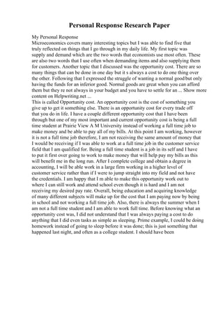 Personal Response Research Paper
My Personal Response
Microeconomics covers many interesting topics but I was able to find five that
truly reflected on things that I go through in my daily life. My first topic was
supply and demand which are the two words that economists use most often. These
are also two words that I use often when demanding items and also supplying them
for customers. Another topic that I discussed was the opportunity cost. There are so
many things that can be done in one day but it s always a cost to do one thing over
the other. Following that I expressed the struggle of wanting a normal good but only
having the funds for an inferior good. Normal goods are great when you can afford
them but they re not always in your budget and you have to settle for an ... Show more
content on Helpwriting.net ...
This is called Opportunity cost. An opportunity cost is the cost of something you
give up to get it something else. There is an opportunity cost for every trade off
that you do in life. I have a couple different opportunity cost that I have been
through but one of my most important and current opportunity cost is being a full
time student at Prairie View A M University instead of working a full time job to
make money and be able to pay all of my bills. At this point I am working, however
it is not a full time job therefore, I am not receiving the same amount of money that
I would be receiving if I was able to work at a full time job in the customer service
field that I am qualified for. Being a full time student is a job in its self and I have
to put it first over going to work to make money that will help pay my bills as this
will benefit me in the long run. After I complete college and obtain a degree in
accounting, I will be able work in a large firm working in a higher level of
customer service rather than if I were to jump straight into my field and not have
the credentials. I am happy that I m able to make this opportunity work out to
where I can still work and attend school even though it is hard and I am not
receiving my desired pay rate. Overall, being education and acquiring knowledge
of many different subjects will make up for the cost that I am paying now by being
in school and not working a full time job. Also, there is always the summer when I
am not a full time student and I am able to work full time. Before knowing what an
opportunity cost was, I did not understand that I was always paying a cost to do
anything that I did even tasks as simple as sleeping. Prime example, I could be doing
homework instead of going to sleep before it was done; this is just something that
happened last night, and often as a college student. I should have been
 