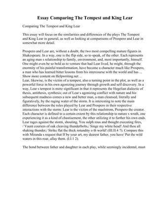 Essay Comparing The Tempest and King Lear
Comparing The Tempest and King Lear
This essay will focus on the similarities and differences of the plays The Tempest
and King Lear in general, as well as looking at comparisons of Prospero and Lear in
somewhat more detail.
Prospero and Lear are, without a doubt, the two most compelling mature figures in
Shakespeare. In a way, one is the flip side, so to speak, of the other. Each represents
an aging man s relationship to family, environment, and, most importantly, himself.
One might even be so bold as to venture that had Lear lived, he might, through the
enormity of his painful transformation, have become a character much like Prospero,
a man who has learned bitter lessons from his intercourse with the world and has ...
Show more content on Helpwriting.net ...
Lear, likewise, is the victim of a tempest, also a turning point in the plot, as well as a
powerful force in his own agonizing journey through growth and self discovery. In a
way, Lear s tempest is more significant in that it represents the Hegelian dialectic of
thesis, antithesis, synthesis; out of Lear s agonizing conflict with nature and his
subsequent madness comes a new and better man, a man cleansed, literally and
figuratively, by the raging water of the storm. It is interesting to note the main
difference between the roles played by Lear and Prospero in their respective
interactions with the storm: Lear is the victim of the maelstrom, Prospero the creator.
Each character is defined to a certain extent by this relationship to nature s wrath, one
experiencing it as a kind of chastisement, the other utilizing it to further his own ends.
Lear rages against the storm, shouting, You sulph rous and thought executing fires,
/ Vaunt couriers of oak cleaving thunderbolts,/ Singe my white head! And thou all
shaking thunder,/ Strike flat the thick rotundity o th world! (III.II.4 7). Compare this
with Miranda s request that If by your art, my dearest father, you have/ Put the wild
waters in this roar, allay them. (I.I.1 2).
The bond between father and daughter in each play, while seemingly incidental, must
 