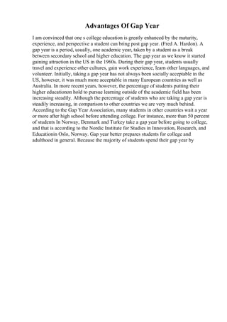 Advantages Of Gap Year
I am convinced that one s college education is greatly enhanced by the maturity,
experience, and perspective a student can bring post gap year. (Fred A. Hardon). A
gap year is a period, usually, one academic year, taken by a student as a break
between secondary school and higher education. The gap year as we know it started
gaining attraction in the US in the 1960s. During their gap year, students usually
travel and experience other cultures, gain work experience, learn other languages, and
volunteer. Initially, taking a gap year has not always been socially acceptable in the
US, however, it was much more acceptable in many European countries as well as
Australia. In more recent years, however, the percentage of students putting their
higher educationon hold to pursue learning outside of the academic field has been
increasing steadily. Although the percentage of students who are taking a gap year is
steadily increasing, in comparison to other countries we are very much behind.
According to the Gap Year Association, many students in other countries wait a year
or more after high school before attending college. For instance, more than 50 percent
of students In Norway, Denmark and Turkey take a gap year before going to college,
and that is according to the Nordic Institute for Studies in Innovation, Research, and
Educationin Oslo, Norway. Gap year better prepares students for college and
adulthood in general. Because the majority of students spend their gap year by
 