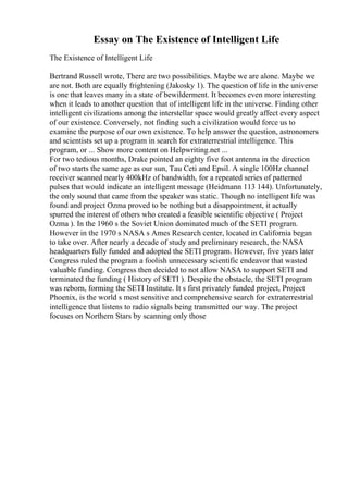 Essay on The Existence of Intelligent Life
The Existence of Intelligent Life
Bertrand Russell wrote, There are two possibilities. Maybe we are alone. Maybe we
are not. Both are equally frightening (Jakosky 1). The question of life in the universe
is one that leaves many in a state of bewilderment. It becomes even more interesting
when it leads to another question that of intelligent life in the universe. Finding other
intelligent civilizations among the interstellar space would greatly affect every aspect
of our existence. Conversely, not finding such a civilization would force us to
examine the purpose of our own existence. To help answer the question, astronomers
and scientists set up a program in search for extraterrestrial intelligence. This
program, or ... Show more content on Helpwriting.net ...
For two tedious months, Drake pointed an eighty five foot antenna in the direction
of two starts the same age as our sun, Tau Ceti and Epsil. A single 100Hz channel
receiver scanned nearly 400kHz of bandwidth, for a repeated series of patterned
pulses that would indicate an intelligent message (Heidmann 113 144). Unfortunately,
the only sound that came from the speaker was static. Though no intelligent life was
found and project Ozma proved to be nothing but a disappointment, it actually
spurred the interest of others who created a feasible scientific objective ( Project
Ozma ). In the 1960 s the Soviet Union dominated much of the SETI program.
However in the 1970 s NASA s Ames Research center, located in California began
to take over. After nearly a decade of study and preliminary research, the NASA
headquarters fully funded and adopted the SETI program. However, five years later
Congress ruled the program a foolish unnecessary scientific endeavor that wasted
valuable funding. Congress then decided to not allow NASA to support SETI and
terminated the funding ( History of SETI ). Despite the obstacle, the SETI program
was reborn, forming the SETI Institute. It s first privately funded project, Project
Phoenix, is the world s most sensitive and comprehensive search for extraterrestrial
intelligence that listens to radio signals being transmitted our way. The project
focuses on Northern Stars by scanning only those
 