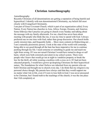 Christian Autoethnography
Autoethnography
Recently Christians of all denominations are getting a reputation of being hateful and
hypocritical. I identify with non denominational Christianity, my beliefs fall most
closely with Evangelical Christianity.
I am part of Grace Covenant Church, which is part of an organization called, Every
Nation. Every Nation has churches in Asia, Africa, Europe, Oceania, and America.
Some folkways that I practice are going to church every Sunday and talking about
the message with my family afterwards. For me, church has never been about
meeting with people who think like me, it was my time to spend with God. I always
preferred one on one time with God, rather than group discussion. Our church holds
yearly mission trips, and frequently holds ... Show more content on Helpwriting.net ...
I am a naturally pessimistic person, I look at the state of the world with contempt,
being able to see good through all the hate has been imperative for me to continue
pushing through my life. I need someone or something to guide me and teach me
right from wrong. If I was not raised Christian I would have turned to drugs or self
harm, which were both extremely prevalent in my school system. There were
people who I knew that would go out at night to vandalize property or break the
law for the thrill, all while wearing a neckless with a cross on it. If I had not been
educated properly, I would have grown up despising Christians for their hypocritical
nature. The foundations for what I believe are inherited from my parents who are
both Christian and brought me to church every day. I do think that my religion is my
personal choice though. My parents have always said that they would support me
no matter what I do in life, even if I were to lose faith in God. I was never pressured
to be Christian, but I found truth to the teachings of the church, it was the one place
that I felt completely at
 