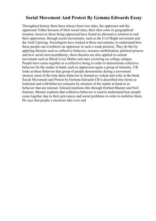 Social Movement And Protest By Gemma Edwards Essay
Throughout history there have always been two sides, the oppressor and the
oppressed. Either because of their social class, their skin color or geographical
location, however those being oppressed have found an alternative solution to end
their oppression, through social movements, such as the Civil Right movement and
the Arab Uprising. Sociologists have looked at these movements, to understand how
these people can overthrow an oppressor in such a weak position. They do this by
applying theories such as collective behavior, resource mobilization, political process
and new social movementtheory, these theories are also applied in current
movement such as Black Lives Matter and ones occurring on college campus.
People have come together as a collective being in order to demonstrate collective
behavior for the matter at hand, such as oppression again a group of minority. CB
looks at these behavior that group of people demonstrate during a movement
/protest, most of the time these behavior or framed as violent and wild, in the book
Social Movement and Protest by Gemma Edwards CB is described into forms as
irrational and wild behavior consume by emotion of the matter at hand or as
behavior that are rational. Edward mentions this through Herbert Blumer and Neil
Smelser, Blumer explains that collective behavior is used to understand how people
come together due to their grievances and social problems in order to mobilize them.
He says that people s emotions take over and
 