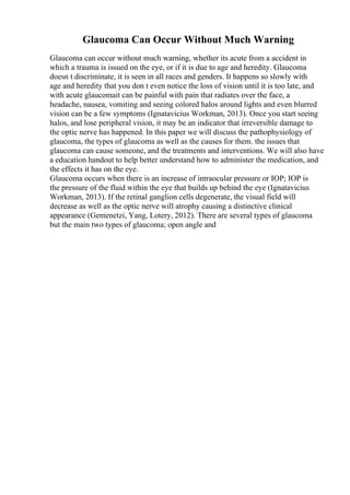 Glaucoma Can Occur Without Much Warning
Glaucoma can occur without much warning, whether its acute from a accident in
which a trauma is issued on the eye, or if it is due to age and heredity. Glaucoma
doesn t discriminate, it is seen in all races and genders. It happens so slowly with
age and heredity that you don t even notice the loss of vision until it is too late, and
with acute glaucomait can be painful with pain that radiates over the face, a
headache, nausea, vomiting and seeing colored halos around lights and even blurred
vision can be a few symptoms (Ignatavicius Workman, 2013). Once you start seeing
halos, and lose peripheral vision, it may be an indicator that irreversible damage to
the optic nerve has happened. In this paper we will discuss the pathophysiology of
glaucoma, the types of glaucoma as well as the causes for them. the issues that
glaucoma can cause someone, and the treatments and interventions. We will also have
a education handout to help better understand how to administer the medication, and
the effects it has on the eye.
Glaucoma occurs when there is an increase of intraocular pressure or IOP; IOP is
the pressure of the fluid within the eye that builds up behind the eye (Ignatavicius
Workman, 2013). If the retinal ganglion cells degenerate, the visual field will
decrease as well as the optic nerve will atrophy causing a distinctive clinical
appearance (Gemenetzi, Yang, Lotery, 2012). There are several types of glaucoma
but the main two types of glaucoma; open angle and
 