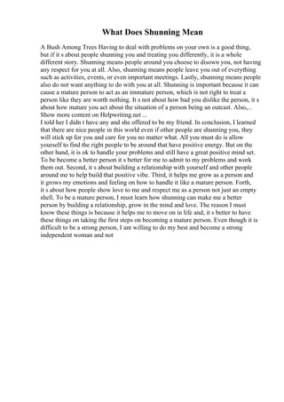 What Does Shunning Mean
A Bush Among Trees Having to deal with problems on your own is a good thing,
but if it s about people shunning you and treating you differently, it is a whole
different story. Shunning means people around you choose to disown you, not having
any respect for you at all. Also, shunning means people leave you out of everything
such as activities, events, or even important meetings. Lastly, shunning means people
also do not want anything to do with you at all. Shunning is important because it can
cause a mature person to act as an immature person, which is not right to treat a
person like they are worth nothing. It s not about how bad you dislike the person, it s
about how mature you act about the situation of a person being an outcast. Also,...
Show more content on Helpwriting.net ...
I told her I didn t have any and she offered to be my friend. In conclusion, I learned
that there are nice people in this world even if other people are shunning you, they
will stick up for you and care for you no matter what. All you must do is allow
yourself to find the right people to be around that have positive energy. But on the
other hand, it is ok to handle your problems and still have a great positive mind set.
To be become a better person it s better for me to admit to my problems and work
them out. Second, it s about building a relationship with yourself and other people
around me to help build that positive vibe. Third, it helps me grow as a person and
it grows my emotions and feeling on how to handle it like a mature person. Forth,
it s about how people show love to me and respect me as a person not just an empty
shell. To be a mature person, I must learn how shunning can make me a better
person by building a relationship, grow in the mind and love. The reason I must
know these things is because it helps me to move on in life and, it s better to have
these things on taking the first steps on becoming a mature person. Even though it is
difficult to be a strong person, I am willing to do my best and become a strong
independent woman and not
 