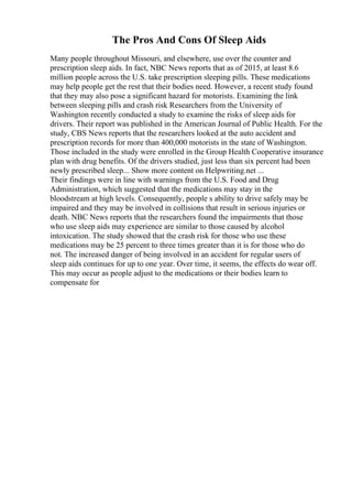 The Pros And Cons Of Sleep Aids
Many people throughout Missouri, and elsewhere, use over the counter and
prescription sleep aids. In fact, NBC News reports that as of 2015, at least 8.6
million people across the U.S. take prescription sleeping pills. These medications
may help people get the rest that their bodies need. However, a recent study found
that they may also pose a significant hazard for motorists. Examining the link
between sleeping pills and crash risk Researchers from the University of
Washington recently conducted a study to examine the risks of sleep aids for
drivers. Their report was published in the American Journal of Public Health. For the
study, CBS News reports that the researchers looked at the auto accident and
prescription records for more than 400,000 motorists in the state of Washington.
Those included in the study were enrolled in the Group Health Cooperative insurance
plan with drug benefits. Of the drivers studied, just less than six percent had been
newly prescribed sleep... Show more content on Helpwriting.net ...
Their findings were in line with warnings from the U.S. Food and Drug
Administration, which suggested that the medications may stay in the
bloodstream at high levels. Consequently, people s ability to drive safely may be
impaired and they may be involved in collisions that result in serious injuries or
death. NBC News reports that the researchers found the impairments that those
who use sleep aids may experience are similar to those caused by alcohol
intoxication. The study showed that the crash risk for those who use these
medications may be 25 percent to three times greater than it is for those who do
not. The increased danger of being involved in an accident for regular users of
sleep aids continues for up to one year. Over time, it seems, the effects do wear off.
This may occur as people adjust to the medications or their bodies learn to
compensate for
 