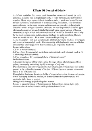 Effects Of Dancehall Music
As defined by Oxford Dictionary, music is vocal or instrumental sounds (or both)
combined in such a way as to produce beauty of form, harmony, and expression of
emotion. Music plays a powerful role in today s society. Music can be used by one
for self expression, entertainment or even socializing with others. They are many
genres of music but the most popular and dominant one nowadays in Jamaica is
dancehall music. It began in the late 1970s and has now impacted all different types
of musical genres worldwide. Initially Dancehall was a sparser version of Reggae
than the roots style, which had dominated much of the 1970s. Dancehall music is by
far the most popular music in Jamaica and has been for quite some time. Though
there are a wide variety... Show more content on Helpwriting.net ...
As the researcher, I will gain useful insight into the behavioural practices of my peers
as it relates with dancehall music. The community will also benefit, as they will also
increase their knowledge about dancehall music, its origin and its effects.
Research Questions
1.What is dancehall music?
2.What effects does dancehall music have on the attitudes and values of youth at St.
Andrew High School for Girls
3.What perceptions do young people have of dancehall music?
Definition of terms
Adolescent the period of life when a child develops into an adult; the period from
puberty to maturity terminating legally at the age of majority
Dancehall music also called raga or dub, style of Jamaican popular music that had its
genesis in the political turbulence of the late 1970s and became Jamaica s dominant
music in the 1980s and 90s.
Homophobic: having or showing a dislike of or prejudice against homosexual people.
Genre a category of artistic, musical, or literary composition characterized by a
particular style, form, or content
Misogynistic strongly prejudiced against women.
Reggae is a popular music of Jamaican origin that combines native styles with
elements of rock and soul music and is performed at moderate
 