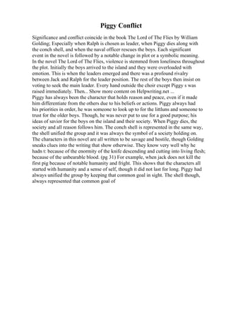 Piggy Conflict
Significance and conflict coincide in the book The Lord of The Flies by William
Golding; Especially when Ralph is chosen as leader, when Piggy dies along with
the conch shell, and when the naval officer rescues the boys. Each significant
event in the novel is followed by a notable change in plot or a symbolic meaning.
In the novel The Lord of The Flies, violence is stemmed from loneliness throughout
the plot. Initially the boys arrived to the island and they were overloaded with
emotion. This is when the leaders emerged and there was a profound rivalry
between Jack and Ralph for the leader position. The rest of the boys then insist on
voting to seek the main leader. Every hand outside the choir except Piggy s was
raised immediately. Then... Show more content on Helpwriting.net ...
Piggy has always been the character that holds reason and peace, even if it made
him differentiate from the others due to his beliefs or actions. Piggy always had
his priorities in order, he was someone to look up to for the littluns and someone to
trust for the older boys. Though, he was never put to use for a good purpose; his
ideas of savior for the boys on the island and their society. When Piggy dies, the
society and all reason follows him. The conch shell is represented in the same way,
the shell unified the group and it was always the symbol of a society holding on.
The characters in this novel are all written to be savage and hostile, though Golding
sneaks clues into the writing that show otherwise. They know very well why he
hadn t: because of the enormity of the knife descending and cutting into living flesh;
because of the unbearable blood. (pg 31) For example, when jack does not kill the
first pig because of notable humanity and fright. This shows that the characters all
started with humanity and a sense of self, though it did not last for long. Piggy had
always unified the group by keeping that common goal in sight. The shell though,
always represented that common goal of
 