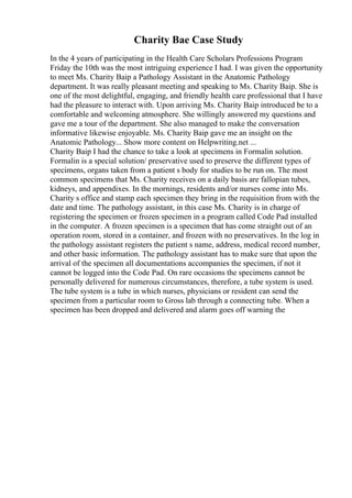Charity Bae Case Study
In the 4 years of participating in the Health Care Scholars Professions Program
Friday the 10th was the most intriguing experience I had. I was given the opportunity
to meet Ms. Charity Baip a Pathology Assistant in the Anatomic Pathology
department. It was really pleasant meeting and speaking to Ms. Charity Baip. She is
one of the most delightful, engaging, and friendly health care professional that I have
had the pleasure to interact with. Upon arriving Ms. Charity Baip introduced be to a
comfortable and welcoming atmosphere. She willingly answered my questions and
gave me a tour of the department. She also managed to make the conversation
informative likewise enjoyable. Ms. Charity Baip gave me an insight on the
Anatomic Pathology... Show more content on Helpwriting.net ...
Charity Baip I had the chance to take a look at specimens in Formalin solution.
Formalin is a special solution/ preservative used to preserve the different types of
specimens, organs taken from a patient s body for studies to be run on. The most
common specimens that Ms. Charity receives on a daily basis are fallopian tubes,
kidneys, and appendixes. In the mornings, residents and/or nurses come into Ms.
Charity s office and stamp each specimen they bring in the requisition from with the
date and time. The pathology assistant, in this case Ms. Charity is in charge of
registering the specimen or frozen specimen in a program called Code Pad installed
in the computer. A frozen specimen is a specimen that has come straight out of an
operation room, stored in a container, and frozen with no preservatives. In the log in
the pathology assistant registers the patient s name, address, medical record number,
and other basic information. The pathology assistant has to make sure that upon the
arrival of the specimen all documentations accompanies the specimen, if not it
cannot be logged into the Code Pad. On rare occasions the specimens cannot be
personally delivered for numerous circumstances, therefore, a tube system is used.
The tube system is a tube in which nurses, physicians or resident can send the
specimen from a particular room to Gross lab through a connecting tube. When a
specimen has been dropped and delivered and alarm goes off warning the
 