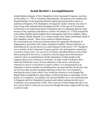 Josiah Bartlett s Accomplishments
Josiah Bartlett, delegate of New Hampshire in the Continental Congress, was born
on November 21, 1729 in Amesbury Massachusetts. His parents were Stephen and
Hannah Bartlett. In the beginning Bartlett studied and practiced the science of
medicine at Kingston, New Hampshire, He began his studies when he was only 16
years of age and continued them throughout his life. At the age of 21 he became
well known as an experienced doctor in Kingston and was depended upon by many
because of his experience and talent as a doctor. On January 15, 1754 he married his
cousin Mary Bartlett and throughout their marriagethey had eleven children. Marry,
Lois, Miriam, Rhoda, Hannah, Levi, Josiah, Josiah, Ezra, Sarah, and Hannah. Both of
their daughters named... Show more content on Helpwriting.net ...
He is not exactly one of the most famous names for signing the Declaration of
Independence and unlike John Adams, Benjamin Franklin, Thomas Jefferson, or
John Hancock he was not known as a main character in the movie 1776. Though he
was a member of the Continental Congress and his vote and signature counted just
as much as anyone else s, he was not as well know and talked about as some of the
others portrayed in the movie. I wanted to write this paper about him because I
wanted to show accomplishments and the importance of other people in the
congress that are not as famous or well know. In other words I wanted to show
others the behind the scenes of lesser characters in the movie. Just because
someone in a movie is not shown as much as others, or is not portrayed as an
important or famous member of something does not mean that they do not have any
say nor have they not done anything important in their lives. For example by
watching the movie I don t think I ever would have known or even thought that
Bartlett had accomplished so many things or that he had done so amazingly well in
politics or in medicine. According to my research Bartlett was a very important man
in Kingston and New Hampshire in general and without looking into this more I
would have never guessed any of this. This is just one of those things that show you
can t always believe what you see in movies, though obviously congress did not sing
in order to make
 