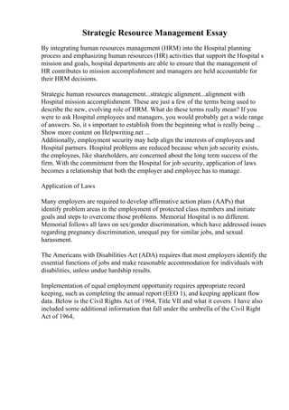 Strategic Resource Management Essay
By integrating human resources management (HRM) into the Hospital planning
process and emphasizing human resources (HR) activities that support the Hospital s
mission and goals, hospital departments are able to ensure that the management of
HR contributes to mission accomplishment and managers are held accountable for
their HRM decisions.
Strategic human resources management...strategic alignment...alignment with
Hospital mission accomplishment. These are just a few of the terms being used to
describe the new, evolving role of HRM. What do these terms really mean? If you
were to ask Hospital employees and managers, you would probably get a wide range
of answers. So, it s important to establish from the beginning what is really being ...
Show more content on Helpwriting.net ...
Additionally, employment security may help align the interests of employees and
Hospital partners. Hospital problems are reduced because when job security exists,
the employees, like shareholders, are concerned about the long term success of the
firm. With the commitment from the Hospital for job security, application of laws
becomes a relationship that both the employer and employee has to manage.
Application of Laws
Many employers are required to develop affirmative action plans (AAPs) that
identify problem areas in the employment of protected class members and initiate
goals and steps to overcome those problems. Memorial Hospital is no different.
Memorial follows all laws on sex/gender discrimination, which have addressed issues
regarding pregnancy discrimination, unequal pay for similar jobs, and sexual
harassment.
The Americans with Disabilities Act (ADA) requires that most employers identify the
essential functions of jobs and make reasonable accommodation for individuals with
disabilities, unless undue hardship results.
Implementation of equal employment opportunity requires appropriate record
keeping, such as completing the annual report (EEO 1), and keeping applicant flow
data. Below is the Civil Rights Act of 1964, Title VII and what it covers. I have also
included some additional information that fall under the umbrella of the Civil Right
Act of 1964,
 