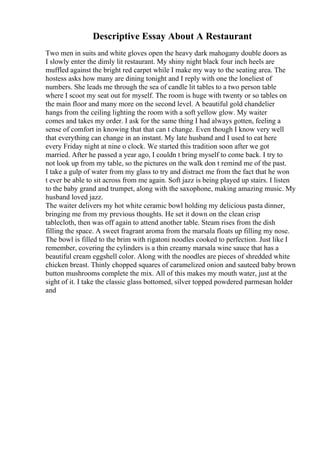 Descriptive Essay About A Restaurant
Two men in suits and white gloves open the heavy dark mahogany double doors as
I slowly enter the dimly lit restaurant. My shiny night black four inch heels are
muffled against the bright red carpet while I make my way to the seating area. The
hostess asks how many are dining tonight and I reply with one the loneliest of
numbers. She leads me through the sea of candle lit tables to a two person table
where I scoot my seat out for myself. The room is huge with twenty or so tables on
the main floor and many more on the second level. A beautiful gold chandelier
hangs from the ceiling lighting the room with a soft yellow glow. My waiter
comes and takes my order. I ask for the same thing I had always gotten, feeling a
sense of comfort in knowing that that can t change. Even though I know very well
that everything can change in an instant. My late husband and I used to eat here
every Friday night at nine o clock. We started this tradition soon after we got
married. After he passed a year ago, I couldn t bring myself to come back. I try to
not look up from my table, so the pictures on the walk don t remind me of the past.
I take a gulp of water from my glass to try and distract me from the fact that he won
t ever be able to sit across from me again. Soft jazz is being played up stairs. I listen
to the baby grand and trumpet, along with the saxophone, making amazing music. My
husband loved jazz.
The waiter delivers my hot white ceramic bowl holding my delicious pasta dinner,
bringing me from my previous thoughts. He set it down on the clean crisp
tablecloth, then was off again to attend another table. Steam rises from the dish
filling the space. A sweet fragrant aroma from the marsala floats up filling my nose.
The bowl is filled to the brim with rigatoni noodles cooked to perfection. Just like I
remember, covering the cylinders is a thin creamy marsala wine sauce that has a
beautiful cream eggshell color. Along with the noodles are pieces of shredded white
chicken breast. Thinly chopped squares of caramelized onion and sauteed baby brown
button mushrooms complete the mix. All of this makes my mouth water, just at the
sight of it. I take the classic glass bottomed, silver topped powdered parmesan holder
and
 