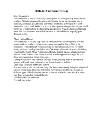 Holland And Barrett Essay
Short Description
Holland Barrett is one of the widely known giants for selling quality beauty health
products. With the products like essential vitamins, herbal supplements, sports
nutrition, cosmetics, etc., Holland Barrett has established a strong root of trust
attained an expert level. While it is never a wise option to compromise on your health,
people do look for getting the best in the least possible price. Fortunately, there are
some free voucher codes available to be used at Holland Barrett to pacify your
demands wallet.
About Holland Barrett
Holland Barrett is the one stop shop for all those people who frequently look for
health and food products online, to overcome any specific illness. Due to the
popularity, Holland Barrett remains among the first choices of people for health
beauty products. Having established over 700 stores all around the world, including
countries like South Africa Netherlands, Holland Barrett stays as a leading online
retailer. Check out the video discover which protein supplement is right for you. ...
Show more content on Helpwriting.net ...
Contagious diseases like common cold and others, evading them in an effective
manner and much more information are featured on their website.
Grab Huge Discounts at Holland Barrett
It is important to take care of your body; the former comes only through a substantial
amount of spending. Shopping at Holland Barrett is not troublesome though, as
different types of health beauty voucher codes are available. Have a look at some
past deals activated on Holland Barrett.
Half Price On Selected Items
Free delivery in the
 